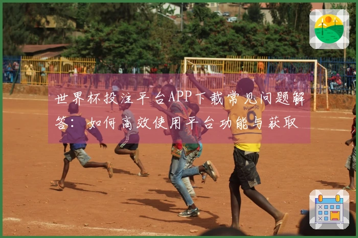 世界杯投注平台APP下载常见问题解答：如何高效使用平台功能与获取最佳体验