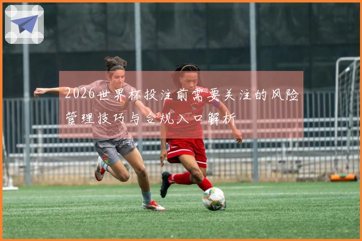 2026世界杯投注前需要关注的风险管理技巧与合规入口解析