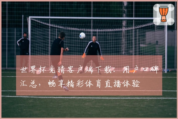 世界杯竞猜客户端下载：用户口碑汇总，畅享精彩体育直播体验